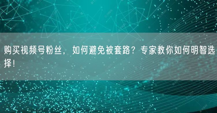 购买视频号粉丝，如何避免被套路？专家教你如何明智选择！