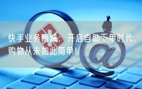 快手业务商城：开启自助下单时代，购物从未如此简单！