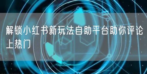 解锁小红书新玩法自助平台助你评论上热门