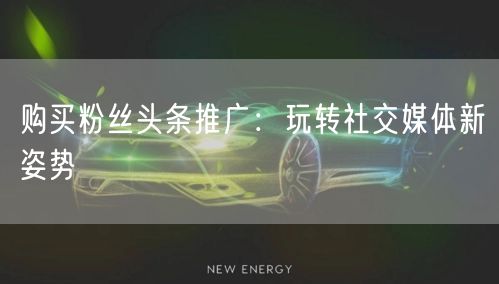 购买粉丝头条推广：玩转社交媒体新姿势