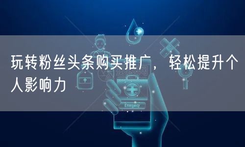 玩转粉丝头条购买推广，轻松提升个人影响力