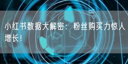 小红书数据大解密：粉丝购买力惊人增长！