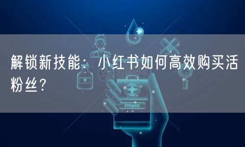 解锁新技能：小红书如何高效购买活粉丝？