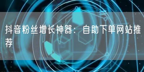 抖音粉丝增长神器：自助下单网站推荐